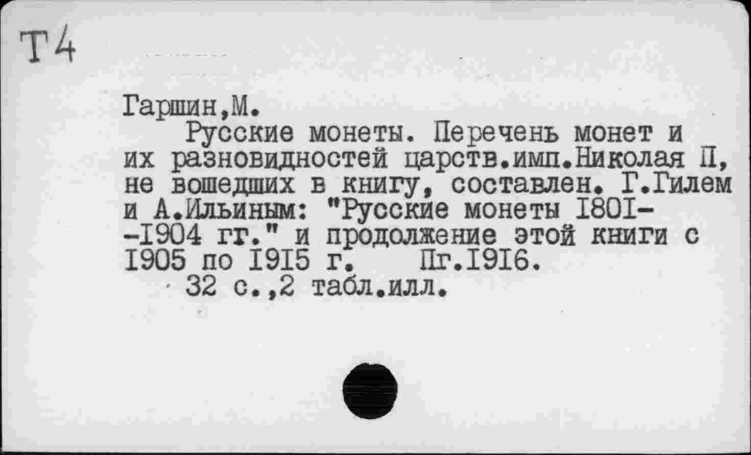 ﻿Гаршин,М.
Русские монеты. Перечень монет и их разновидностей царств.ими.Николая П, не вошедших в книгу, составлен. Г.Гилем и А.Ильиным: "Русские монеты 1801--1904 гг." и продолжение этой книги с 1905 по 1915 г. Пг.1916.
- 32 с.,2 табл.илл.